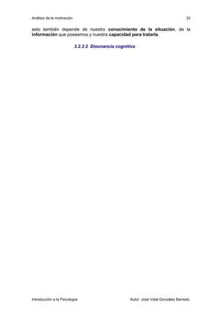 Análisis de la motivación 
esto también depende de nuestro conocimiento de la situación, de la 
información que poseemos y nuestra capacidad para tratarla. 
3.2.3.2 Disonancia cognitiva 
32 
Introducción a la Psicología Autor: José Vidal González Barredo. 
