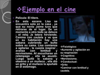 Ejemplo en el cine
 Película: El títere.
 En esta escena Lisa se
encuentra sola en la casa , ya
que su novio Jaime tuvo que
retirarse de el lugar. De un
momento a otro todo se detuvo
; el reloj ,la tetera hirviendo.
Camina con cautela y ve que
en su habitación hay una
sabana cubriendo un bulto
sobre su cama. Lisa comienza
a agitarse , le cuesta respirar ,
avanza con lentitud y
nerviosismo. Al escucharse un
relámpago , ella se asustó.
Luego quitó la sabana y
observo a un muñeco , ella dio
un grito y el muñeco la apuñaló
en el estómago.
Fisiológico:
Aumento y agitación en
su respiración
Cognitivo:
Nerviosismo.
Conductual:
Grito
Caminar con lentitud y
cautela.
 