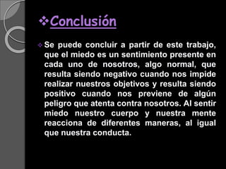 Conclusión
 Se puede concluir a partir de este trabajo,
que el miedo es un sentimiento presente en
cada uno de nosotros, algo normal, que
resulta siendo negativo cuando nos impide
realizar nuestros objetivos y resulta siendo
positivo cuando nos previene de algún
peligro que atenta contra nosotros. Al sentir
miedo nuestro cuerpo y nuestra mente
reacciona de diferentes maneras, al igual
que nuestra conducta.
 