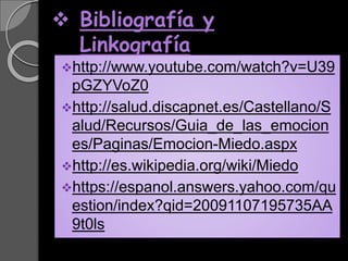  Bibliografía y
Linkografía
http://www.youtube.com/watch?v=U39
pGZYVoZ0
http://salud.discapnet.es/Castellano/S
alud/Recursos/Guia_de_las_emocion
es/Paginas/Emocion-Miedo.aspx
http://es.wikipedia.org/wiki/Miedo
https://espanol.answers.yahoo.com/qu
estion/index?qid=20091107195735AA
9t0ls
 