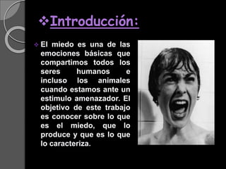Introducción:
 El miedo es una de las
emociones básicas que
compartimos todos los
seres humanos e
incluso los animales
cuando estamos ante un
estimulo amenazador. El
objetivo de este trabajo
es conocer sobre lo que
es el miedo, que lo
produce y que es lo que
lo caracteriza.
 