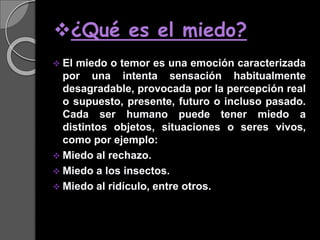 ¿Qué es el miedo?
 El miedo o temor es una emoción caracterizada
por una intenta sensación habitualmente
desagradable, provocada por la percepción real
o supuesto, presente, futuro o incluso pasado.
Cada ser humano puede tener miedo a
distintos objetos, situaciones o seres vivos,
como por ejemplo:
 Miedo al rechazo.
 Miedo a los insectos.
 Miedo al ridículo, entre otros.
 