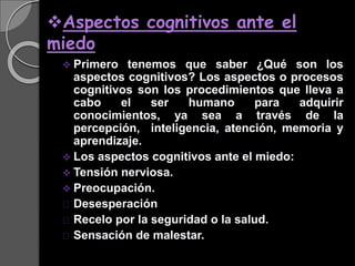 Aspectos cognitivos ante el
miedo
 Primero tenemos que saber ¿Qué son los
aspectos cognitivos? Los aspectos o procesos
cognitivos son los procedimientos que lleva a
cabo el ser humano para adquirir
conocimientos, ya sea a través de la
percepción, inteligencia, atención, memoria y
aprendizaje.
 Los aspectos cognitivos ante el miedo:
 Tensión nerviosa.
 Preocupación.
Desesperación
Recelo por la seguridad o la salud.
Sensación de malestar.
 