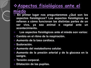 Aspectos fisiológicos ante el
miedo
 En primer lugar nos preguntaremos ¿Qué son los
aspectos fisiológicos? Los aspectos fisiológicos se
refieren a cómo funcionan las distintas partes de un
ser vivo, ya sea animal o vegetal ante un
acontecimiento.
 Los aspectos fisiológicos ante el miedo son varios:
 Cambio en el ritmo de la respiración.
 Aumento de la tasa cardiaca.
 Sudoración.
 Aumento del metabolismo celular.
 Aumento de la presión arterial y de la glucosa en la
sangre.
 Tensión corporal.
 Dilatación de las pupilas.
 