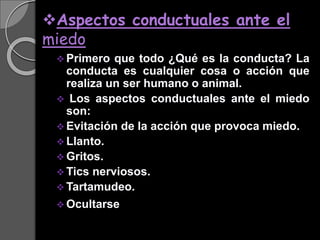 Aspectos conductuales ante el
miedo
 Primero que todo ¿Qué es la conducta? La
conducta es cualquier cosa o acción que
realiza un ser humano o animal.
 Los aspectos conductuales ante el miedo
son:
 Evitación de la acción que provoca miedo.
 Llanto.
 Gritos.
 Tics nerviosos.
 Tartamudeo.
 Ocultarse.
 