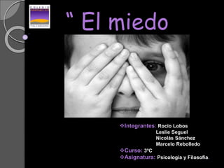 “ El miedo
“
Integrantes: Rocio Lobos
Leslie Seguel
Nicolás Sánchez
Marcelo Rebolledo
Curso: 3ºC
Asignatura: Psicología y Filosofía.
 