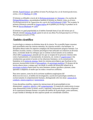 alemán, Rudolf Göckel, que publicó el texto Psychologia hoc est de hominisperfectione,
anima, ortu en Marburg en 1590.
El término se difundió a través de la Reforma protestante en Alemania y los escritos de
PhilippeMelanchthon, encontrándose también el término en francés, como en el texto
Psichologieoutraicté de l'apparition des esprits de NoëlTaillepied (1588).4 Por su parte, la
primera referencia conocida en lengua inglesa de la palabra psychology se produce en la
obra de Steven Blankaart en 1694.5
El término no ganó popularidad en el ámbito ilustrado hasta el uso del mismo por el
filósofo alemán Christian Wolff, quien lo usó en sus obras Psychologiaempirica (1732) y
Psychologiarationalis (1734).

Ámbito científico
La psicología se enmarca en distintas áreas de la ciencia. No es posible lograr consenso
para encasillarla entre las ciencias naturales, las ciencias sociales o las humanas. La
disciplina abarca todos los aspectos complejos del funcionamiento psíquico humano. Las
distintas escuelas, teorías y sistemas psicológicos han enfocado sus esfuerzos en diversas
áreas, existiendo desde los enfoques que se centran exclusivamente en la conducta
observable (conductismo), pasando por los que se ocupan de los procesos internos tales
como el pensamiento, el razonamiento, la memoria, etc. (como el cognitivismo) o las
orientaciones que ponen el acento en las relaciones humanas y en la comunicación
basándose en la teoría de sistemas, hasta los sistemas psicológicos que focalizan en los
procesos inconscientes (como el psicoanálisis o la psicología analítica). El alcance de las
teorías abarca áreas o campos que van desde el estudio del desarrollo infantil de la
psicología evolutiva hasta cómo los seres humanos sienten, perciben o piensan; cómo
aprenden a adaptarse al medio que les rodea o resuelven conflictos.
Para otros autores, como los de la corriente académica anglosajona del
Behaviouralsciences, el ámbito de investigación y acción de la psicología científica es
exclusivamente el comportamiento humano, distinguiendo sólo tres áreas: ciencia de la
conducta, ciencia cognitiva y neurociencia.
Como disciplina científica, registra las interacciones de la personalidad en tres
dimensiones: cognitiva, afectiva y del comportamiento. Es materia de controversia si acaso
otras dimensiones (como la moral, social y espiritual, incluyendo las creencias religiosas)
de la experiencia humana forman o no parte del ámbito de la psicología, como asimismo,
en qué medida el abordaje de tales aspectos puede ser considerado científico.

 