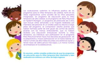 Las evaluaciones sustentan la influencia positiva de los
programas para la niñez temprana de calidad, tanto en las
áreas cognoscitivas como sociales de los niños pequeños
marginados. Un programa de educación para la niñez
temprana de alta calidad, es el programa de Perry Preschool
en Ypsilanti Michigan, un programa de preescolar de 2 años
que incluye visitas semanales a los hogares realizadas por
miembros del personal. En un análisis sobre los efectos a largo
plazo del programa, se compararon adultos jóvenes que
habían formado parte de este grupo de control de adultos
jóvenes con los mismos antecedentes, que no habían
recibido una educación enriquecida durante su niñez
temprana. Los individuos que participaron en el programa
Perry Preschool tenían tasas mas elevadas de graduación de
la preparatoria y mayor participación en la fuerza laboral; un
menor numero de ellos había recurrido a la asistencia social, y
tenían tasas de delincuencia más bajas y un menor número
de embarazos en la adolescencia.
En resumen, existen amplias evidencias de que los programas
de educación para la niñez temprana bien diseñados y bien
realizados son exitosos con niños de bajos ingresos.
 