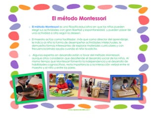 El método Montessori
o El método Montessori es una filosofía educativa en que los niños pueden
elegir sus actividades con gran libertad y espontaneidad, y pueden pasar de
una actividad a otra según lo deseen.
o El maestro actúa como facilitador, más que como director del aprendizaje,
le indica al niño la forma de desempeñar actividades intelectuales, le
demuestra formas interesantes de explorar materiales curriculares y con
frecuencia brinda ayuda cuando el niño la solicita.
o Algunos expertos en desarrollo están a favor del método Montessori,
aunque otros consideran que desatiende el desarrollo social de los niños. Al
mismo tiempo que Montessori fomenta la independencia y el desarrollo de
habilidades cognoscitivas, resta importancia a la interacción verbal entre el
maestro y el niño y entre los pares.
 