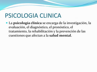 PSICOLOGIA CLINICA
 La psicología clínica se encarga de la investigación, la

evaluación, el diagnóstico, el pronóstico, el
tratamiento, la rehabilitación y la prevención de las
cuestiones que afectan a la salud mental.

 