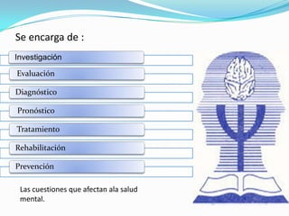 Se encarga de :
Investigación
Evaluación
Diagnóstico
Pronóstico
Tratamiento
Rehabilitación
Prevención
Las cuestiones que afectan ala salud
mental.

 