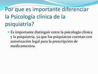 Por que es importante diferenciar
la Psicología clínica de la
psiquiatría?
 Es importante distinguir entre la psicología clínica
y la psiquiatría, ya que los psiquiatras cuentan con
autorización legal para la prescripción de
medicamentos.

 