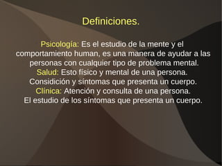 Definiciones.
l
Psicología: Es el estudio de la mente y el
l
comportamiento human, es una manera de ayudar a las
l
personas con cualquier tipo de problema mental.
l
Salud: Esto físico y mental de una persona.
l
Considición y síntomas que presenta un cuerpo.
l
Clínica: Atención y consulta de una persona.
l
El estudio de los síntomas que presenta un cuerpo.
 