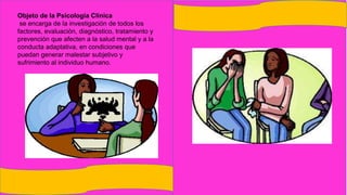 Objeto de la Psicología Clínica
se encarga de la investigación de todos los
factores, evaluación, diagnóstico, tratamiento y
prevención que afecten a la salud mental y a la
conducta adaptativa, en condiciones que
puedan generar malestar subjetivo y
sufrimiento al individuo humano.
 