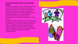 Rol del Psicólogo Clínico en la Sociedad
Actual
El Psicólogo como experto en el comportamiento, puede
ayudar a los individuos a enfrentarse a los cambios
sociales que se producen en su entorno. Estos cambios
sociales se producen más rápidamente que nuestra
capacidad para asimilar ese cambio y adaptarnos. Por ese
motivo el psicólogo tiene un papel de educador,
entrenador para facilitar el aprendizaje de los
comportamientos más adaptativos y funcionales ante su
entorno.
Los psicólogos cuidamos de la salud física, mental y social
de nuestros clientes (entendida no sólo como ausencia de
enfermedad, sino como estado completo de bienestar-
OMS), con el objetivo de mejorar su calidad de vida.
Además, nuestros tratamientos no sólo se centran en
modificar lo negativo, también están dirigidos a fortalecer
y reforzar los aspectos positivos de la persona
(empoderamiento).
 