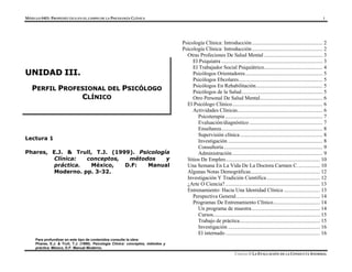 MÓDULO 0403- PROPEDÉUTICA EN EL CAMPO DE LA PSICOLOGÍA CLÍNICA 1
Para profundizar en este tipo de contenidos consulte la obra:
Phares, E.J. & Trull, T.J. (1999). Psicología Clínica: conceptos, métodos y
Lectura 1
Phares, E.J. & Trull, T.J. (1999). Psicología
Clínica: conceptos, métodos y
práctica. México, D.F: Manual
Moderno. pp. 3-32.
Psicología Clínica: Introducción..................................................... 2
Psicología Clínica: Introducción..................................................... 2
Otras Profeciones De Salud Mental ............................................ 3
U
UN
NI
ID
DA
AD
D I
II
II
I.
.
P
PE
ER
RF
FI
IL
L P
PR
RO
OF
FE
ES
SI
IO
ON
NA
AL
L D
DE
EL
L P
PS
SI
IC
CÓ
ÓL
LO
OG
GO
O
C
CL
LÍ
ÍN
NI
IC
CO
O
El Psiquiatra ............................................................................ 3
El Trabajador Social Psiquiátrico............................................ 4
Psicólogos Orientadores.......................................................... 5
Psicólogos Ebcolares............................................................... 5
Psicólogos En Rehabilitación.................................................. 5
Psicólogos de la Salud............................................................. 5
Otro Personal De Salud Mental............................................... 6
El Psicólogo Clínico.................................................................... 6
Actividades Clínicas................................................................ 6
Psicoterapia ......................................................................... 7
Evaluación/diagnóstico ....................................................... 7
Enseñanza............................................................................ 8
Supervisión clínica.............................................................. 8
Investigación ....................................................................... 8
Consultoría .......................................................................... 9
Administración.................................................................... 9
Sitios De Empleo....................................................................... 10
Una Semana En La Vida De La Doctora Carmen C................. 10
Algunas Notas Demográficas.................................................... 12
Investigación Y Tradición Científica........................................ 12
¿Arte O Ciencia?....................................................................... 13
Entrenamiento: Hacia Una Identidad Clínica ........................... 13
Perspectiva General............................................................... 14
Programas De Entrenamiento Clínico................................... 14
Un programa de muestra ................................................... 14
Cursos................................................................................ 15
Trabajo de práctica............................................................ 15
Investigación ..................................................................... 16
El internado....................................................................... 16
práctica. México, D.F: Manual Moderno.
UNIDAD II LA EVALUACIÓN DE LA CONDUCTA ANORMAL
 