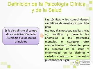 Definición de la Psicología Clínica
y de la Salud
Las técnicas y los conocimientos
científicos desarrollados por ésta
para
evaluar, diagnosticar, explicar, trat
ar, modificar y prevenir las
anomalías o los trastornos
mentales o cualquier otro
comportamiento relevante para
los procesos de la salud y
enfermedad, en los distintos y
variados contextos en que éstos
puedan tener lugar.
Es la disciplina o el campo
de especialización de la
Psicología que aplica los
principios
 