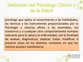 Definición del Psicólogo Clínico y
de la Salud
psicólogo que aplica el conocimiento y las habilidades,
las técnicas y los instrumentos proporcionados por la
Psicología y ciencias afines a las anomalías, los
trastornos y a cualquier otro comportamiento humano
relevante para la salud y la enfermedad, con la finalidad
de evaluar, diagnosticar, explicar, tratar, modificar o
prevenir estos en los distintos contextos en que los
mismos puedan manifestarse.
 