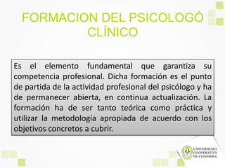 FORMACION DEL PSICOLOGÓ
CLÍNICO
Es el elemento fundamental que garantiza su
competencia profesional. Dicha formación es el punto
de partida de la actividad profesional del psicólogo y ha
de permanecer abierta, en continua actualización. La
formación ha de ser tanto teórica como práctica y
utilizar la metodología apropiada de acuerdo con los
objetivos concretos a cubrir.
 