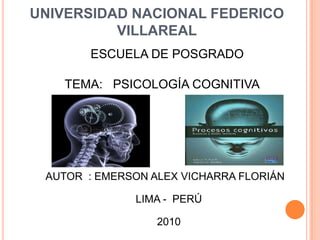 UNIVERSIDAD NACIONAL FEDERICO VILLAREAL ESCUELA DE POSGRADO TEMA:   PSICOLOGÍA COGNITIVA AUTOR  : EMERSON ALEX VICHARRA FLORIÁN LIMA -  PERÚ 2010 