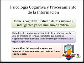 Psicología Cognitiva y Procesamiento
de la Información
Ciencia cognitiva : Estudio de los sistemas
inteligentes ya sea humano o artificial
En todos ellos se da un procesamiento de la información, la
cual se presenta en forma de símbolos que cualquier
organismo o máquina debe transformar y procesar mediante
reglas y algoritmos.
La metáfora del ordenador con el ser
humano es para comparación , más no como
equivalencia.
 