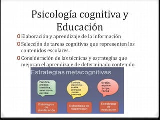 Psicología cognitiva y
Educación
0 Elaboración y aprendizaje de la información
0 Selección de tareas cognitivas que representen los
contenidos escolares.
0 Consideración de las técnicas y estrategias que
mejoran el aprendizaje de determinado contenido.
 