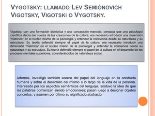 VYGOTSKY: LLAMADO LEV SEMIÓNOVICH
VIGOTSKY, VIGOTSKI O VYGOTSKY.
Vigotsky, con una formación dialéctica y una concepción marxista, pensaba que una psicología
científica debía dar cuenta de las creaciones de la cultura; era necesario introducir una dimensión
"histórica" en el núcleo mismo de la psicología y entender la conciencia desde su naturaleza y su
estructura. Su teoría defendió siempre el papel de la cultura; era necesario introducir una
dimensión "histórica" en el núcleo mismo de la psicología y entender la conciencia desde su
naturaleza y su estructura. Su teoría defendió siempre el papel de la cultura en el desarrollo de los
procesos mentales superiores, considerándolos de naturaleza social.
Además, investigó también acerca del papel del lenguaje en la conducta
humana y sobre el desarrollo del mismo a lo largo de la vida de la persona.
Interesado por los aspectos semánticos del lenguaje, sostuvo la idea de que
las palabras comienzan siendo emocionales; pasan luego a designar objetos
concretos, y asumen por último su significado abstracto
 