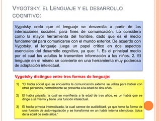VYGOTSKY, EL LENGUAJE Y EL DESARROLLO
COGNITIVO:
Vygotsky creía que el lenguaje se desarrolla a partir de las
interacciones sociales, para fines de comunicación. Lo considera
como la mayor herramienta del hombre, dado que es el medio
fundamental para comunicarse con el mundo exterior. De acuerdo con
Vygotsky, el lenguaje juega un papel crítico en dos aspectos
esenciales del desarrollo cognitivo, ya que: 1. Es el principal medio
por el cual los adultos le transmiten información a los niños. 2. El
lenguaje en sí mismo se convierte en una herramienta muy poderosa
de adaptación intelectual.
Vygotsky distingue entre tres formas de lenguaje:
1) “El habla social que se encuentra la comunicación externa se utiliza para hablar con
otras personas, normalmente se presenta a la edad de dos años.
2) El habla privada, la cual se manifiesta a la edad de tres años, es un habla que se
dirige a sí mismo y tiene una función intelectual.
3) El habla privada internalizada, la cual carece de audibilidad, ya que toma la forma de
una función de auto-regulación y se transforma en un habla interna silenciosa, típica
de la edad de siete años.”
 