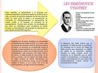 Para Vygotsky, el pensamiento y el lenguaje son
sistemas separados inicialmente desde el comienzo de la
vida, su fusión se produce alrededor de los tres años de
edad. En este punto el habla y el pensamiento se
convierten en interdependientes: el pensamiento se
vuelve verbal, y el lenguaje se convierte en la
representación. Cuando esto sucede, los monólogos de
los niños se internalizan para convertirse en habla
privada. La internalización del lenguaje es importante, ya
que impulsa el desarrollo cognitivo.
Vygotsky fue el primer psicólogo en documentar
la importancia del habla privada. A su juicio, ésta
es el punto de transición entre el discurso social y
el interior, el momento en el desarrollo donde el
lenguaje y el pensamiento se unen para constituir
el pensamiento verbal. Así el habla privada, es la
manifestación más temprana del habla interna.
De hecho, el habla privada es más similar, en su
forma y función, a la voz interior del habla social.
El habla privada se define típicamente, en
contraste con el discurso social, ya que el habla
dirigida al mismo, y no a otros, con el fin de
autorregulación, en lugar de la comunicación.
A diferencia del habla interna que es
encubierta, el habla privada es manifiesta.
En contraste con la noción de Piaget del
habla privada que representa un callejón
sin salida en el desarrollo. Vygotsky
concibió el habla privada como una
revolución en el desarrollo que se activa
cuando el pensamiento y el lenguaje pre-
verbal y pre-intelectual se unen para crear
fundamentalmente nuevas formas de
funcionamiento mental.
 
