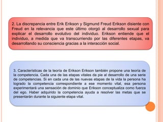 2. La discrepancia entre Erik Erikson y Sigmund Freud Erikson disiente con
Freud en la relevancia que este último otorgó al desarrollo sexual para
explicar el desarrollo evolutivo del individuo. Erikson entiende que el
individuo, a medida que va transcurriendo por las diferentes etapas, va
desarrollando su consciencia gracias a la interacción social.
3. Características de la teoría de Erikson Erikson también propone una teoría de
la competencia. Cada una de las etapas vitales da pie al desarrollo de una serie
de competencias. Si en cada una de las nuevas etapas de la vida la persona ha
logrado la competencia correspondiente a ese momento vital, esa persona
experimentará una sensación de dominio que Erikson conceptualiza como fuerza
del ego. Haber adquirido la competencia ayuda a resolver las metas que se
presentarán durante la siguiente etapa vital.
 