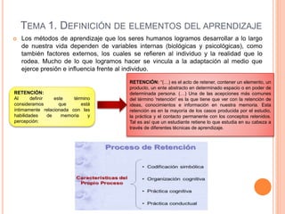 TEMA 1. DEFINICIÓN DE ELEMENTOS DEL APRENDIZAJE
 Los métodos de aprendizaje que los seres humanos logramos desarrollar a lo largo
de nuestra vida dependen de variables internas (biológicas y psicológicas), como
también factores externos, los cuales se refieren al individuo y la realidad que lo
rodea. Mucho de lo que logramos hacer se vincula a la adaptación al medio que
ejerce presión e influencia frente al individuo.
RETENCIÓN:
Al definir este término
consideramos que está
íntimamente relacionada con las
habilidades de memoria y
percepción:
RETENCIÓN: “(…) es el acto de retener, contener un elemento, un
producto, un ente abstracto en determinado espacio o en poder de
determinada persona. (…) Una de las acepciones más comunes
del término 'retención' es la que tiene que ver con la retención de
ideas, conocimientos e información en nuestra memoria. Esta
retención es en la mayoría de los casos producida por el estudio,
la práctica y el contacto permanente con los conceptos retenidos.
Tal es así que un estudiante retiene lo que estudia en su cabeza a
través de diferentes técnicas de aprendizaje.
 
