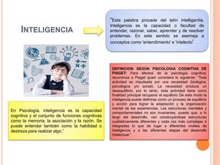 INTELIGENCIA
“Esta palabra procede del latín intelligentĭa.
Inteligencia es la capacidad o facultad de
entender, razonar, saber, aprender y de resolver
problemas. En este sentido se asemeja a
conceptos como 'entendimiento' e 'intelecto'
En Psicología, inteligencia es la capacidad
cognitiva y el conjunto de funciones cognitivas
como la memoria, la asociación y la razón. Se
puede entender también como la habilidad o
destreza para realizar algo.”
DEFINICION SEGÚN PSICOLOGIA COGNITIVA DE
PIAGET: Para efectos de la psicología cognitiva,
recurrimos a Piaget quien considera lo siguiente: “Toda
actividad es impulsada por una necesidad (biológica,
psicológica y/o social). La necesidad produce un
desequilibrio, por lo tanto, toda actividad tiene como
finalidad principal recuperar el equilibrio De este modo la
inteligencia puede definirse como un proceso de equilibrio
y acción para lograr la adaptación y la organización
mental de las experiencias. Las estructuras mentales y
comportamentales no son invariantes, puesto que, a lo
largo del desarrollo, van construyéndose estructuras
cualitativamente diferentes y cada vez más complejas e
integradas lo que da lugar a diferentes niveles de
inteligencia y a las diferentes etapas del desarrollo
intelectual.”
 