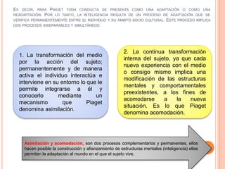 ES DECIR, PARA PIAGET TODA CONDUCTA SE PRESENTA COMO UNA ADAPTACIÓN O COMO UNA
READAPTACIÓN. POR LO TANTO, LA INTELIGENCIA RESULTA DE UN PROCESO DE ADAPTACIÓN QUE SE
VERIFICA PERMANENTEMENTE ENTRE EL INDIVIDUO Y SU ÁMBITO SOCIO CULTURAL. ESTE PROCESO IMPLICA
DOS PROCESOS INSEPARABLES Y SIMULTÁNEOS:
1. La transformación del medio
por la acción del sujeto;
permanentemente y de manera
activa el individuo interactúa e
interviene en su entorno lo que le
permite integrarse a él y
conocerlo mediante un
mecanismo que Piaget
denomina asimilación.
2. La continua transformación
interna del sujeto, ya que cada
nueva experiencia con el medio
o consigo mismo implica una
modificación de las estructuras
mentales y comportamentales
preexistentes, a los fines de
acomodarse a la nueva
situación. Es lo que Piaget
denomina acomodación.
Asimilación y acomodación, son dos procesos complementarios y permanentes, ellos
hacen posible la construcción y afianzamiento de estructuras mentales (inteligencia) ellas
permiten la adaptación al mundo en el que el sujeto vive.
 