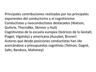 Principales contribuciones realizadas por los principales
exponentes del conductismo y el cognitivismo:
Conductistas y neoconductistas destacados (Watson,
Guthrie, Thorndike, Skinner y Hull)
Cognitivistas de la escuela europea (teóricos de la Gestalt,
Piaget, Vigotsky) y americana (Ausubel, Bruner)
Autores que desde posiciones conductistas han ido
acercándose a presupuestos cognitivos (Tolman, Gagné,
Saltz, Bandura, Mahoney)
 