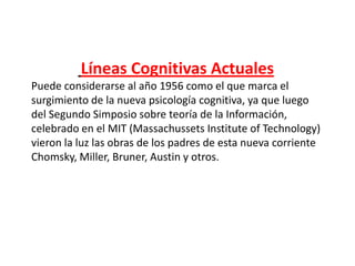 Líneas Cognitivas Actuales
Puede considerarse al año 1956 como el que marca el
surgimiento de la nueva psicología cognitiva, ya que luego
del Segundo Simposio sobre teoría de la Información,
celebrado en el MIT (Massachussets Institute of Technology)
vieron la luz las obras de los padres de esta nueva corriente
Chomsky, Miller, Bruner, Austin y otros.
 