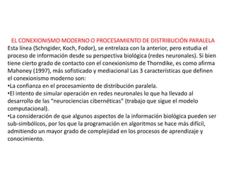 EL CONEXIONISMO MODERNO O PROCESAMIENTO DE DISTRIBUCIÓN PARALELA
Esta línea (Schngider, Koch, Fodor), se entrelaza con la anterior, pero estudia el
proceso de información desde su perspectiva biológica (redes neuronales). Si bien
tiene cierto grado de contacto con el conexionismo de Thorndike, es como afirma
Mahoney (1997), más sofisticado y mediacional Las 3 características que definen
el conexionismo moderno son:
•La confianza en el procesamiento de distribución paralela.
•El intento de simular operación en redes neuronales lo que ha llevado al
desarrollo de las “neurociencias cibernéticas” (trabajo que sigue el modelo
computacional).
•La consideración de que algunos aspectos de la información biológica pueden ser
sub-simbólicos, por los que la programación en algoritmos se hace más difícil,
admitiendo un mayor grado de complejidad en los procesos de aprendizaje y
conocimiento.
 