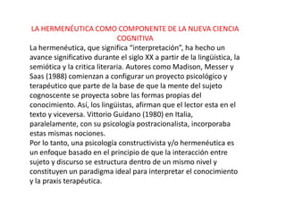 LA HERMENÉUTICA COMO COMPONENTE DE LA NUEVA CIENCIA
                              COGNITIVA
La hermenéutica, que significa “interpretación”, ha hecho un
avance significativo durante el siglo XX a partir de la lingüística, la
semiótica y la critica literaria. Autores como Madison, Messer y
Saas (1988) comienzan a configurar un proyecto psicológico y
terapéutico que parte de la base de que la mente del sujeto
cognoscente se proyecta sobre las formas propias del
conocimiento. Así, los lingüistas, afirman que el lector esta en el
texto y viceversa. Vittorio Guidano (1980) en Italia,
paralelamente, con su psicología postracionalista, incorporaba
estas mismas nociones.
Por lo tanto, una psicología constructivista y/o hermenéutica es
un enfoque basado en el principio de que la interacción entre
sujeto y discurso se estructura dentro de un mismo nivel y
constituyen un paradigma ideal para interpretar el conocimiento
y la praxis terapéutica.
 