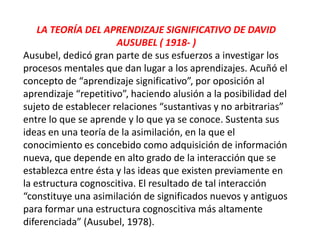 LA TEORÍA DEL APRENDIZAJE SIGNIFICATIVO DE DAVID
                      AUSUBEL ( 1918- )
Ausubel, dedicó gran parte de sus esfuerzos a investigar los
procesos mentales que dan lugar a los aprendizajes. Acuñó el
concepto de “aprendizaje significativo”, por oposición al
aprendizaje “repetitivo”, haciendo alusión a la posibilidad del
sujeto de establecer relaciones “sustantivas y no arbitrarias”
entre lo que se aprende y lo que ya se conoce. Sustenta sus
ideas en una teoría de la asimilación, en la que el
conocimiento es concebido como adquisición de información
nueva, que depende en alto grado de la interacción que se
establezca entre ésta y las ideas que existen previamente en
la estructura cognoscitiva. El resultado de tal interacción
“constituye una asimilación de significados nuevos y antiguos
para formar una estructura cognoscitiva más altamente
diferenciada” (Ausubel, 1978).
 