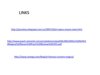 LINKS


   http://psicoteca.blogspot.com.ar/2007/10/el-mgico-nmero-siete.html



http://www.psych.utoronto.ca/users/peterson/psy430s2001/Miller%20GA%2
0Magical%20Seven%20Psych%20Review%201955.pdf




      http://www.sortega.com/blog/el-famoso-numero-magico/
 