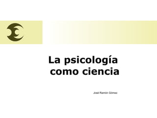 José Ramón Gómez
La psicología
como ciencia
José Ramón Gómez
 