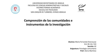 UNIVERSIDAD BICENTENARIA DE ARAGUA
FACULTAD DE CIENCIAS ADMINISTRATIVAS Y SOCIALES
VICERRECTORADO ACADÉMICO
ESCUELA DE PSICOLOGÍA
SAN JOAQUÍN DE TURMERO, ESTADO ARAGUA
Comprensión de las comunidades e
instrumentos de la investigación
Alumna: María Fernanda Charcousse
C.I: 30.116. 533
Sección: X2
Asignatura: Psicología comunitaria
Prof.: Denis Martínez
 