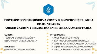 PROTOCOLOS DE OBSERVACION Y REGISTRO EN EL AREA
COMUNITARIA
OBSERVACION Y REGISTRO EN EL AREA COMUNITARIA
ANGE NOEMI CURI ROJAS
JEAN POOL SORIANO HINOSTROZA
MAYBBE YULIANI BOCANEGRA UCHARIMA
MIJAEL ALESSANDRO GUEVARA RAMOS
MIRELLA YADHIRY TORRE CARDENAS
INTEGRANTES:
CURSO:
TÉCNICAS DE OBSERVACIÓN Y
DESCRIPCIÓN DE LA CONDUCTA
DOCENTE:
GIANNINA COPELO CRISTOBAL
 