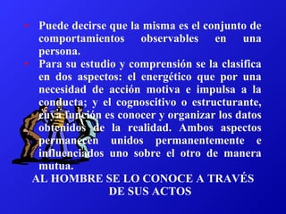 • Puede decirse que la misma es el conjunto de
comportamientos observables en una
persona.
• Para su estudio y comprensión se la clasifica
en dos aspectos: el energético que por una
necesidad de acción motiva e impulsa a la
conducta; y el cognoscitivo o estructurante,
cuya función es conocer y organizar los datos
obtenidos de la realidad. Ambos aspectos
permanecen unidos permanentemente e
influenciados uno sobre el otro de manera
mutua.
AL HOMBRE SE LO CONOCE A TRAVÉS
DE SUS ACTOS
 