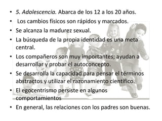 • 5. Adolescencia. Abarca de los 12 a los 20 años.
• Los cambios físicos son rápidos y marcados.
• Se alcanza la madurez sexual.
• La búsqueda de la propia identidad es una meta
central.
• Los compañeros son muy importantes; ayudan a
desarrollar y probar el autoconcepto.
• Se desarrolla la capacidad para pensar el términos
abstractos y utilizar el razonamiento científico.
• El egocentrismo persiste en algunos
comportamientos
• En general, las relaciones con los padres son buenas.
 