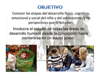 Conocer las etapas del desarrollo físico, cognitivo,
emocional y social del niño y del adolescente, y las
perspectivas que lo estudian
Involucra el estudio de todas las áreas de
desarrollo humano desde la concepción hasta
convertirse en un adulto joven.
 
