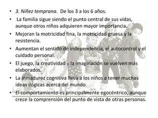 • 3. Niñez temprana. De los 3 a los 6 años.
• La familia sigue siendo el punto central de sus vidas,
aunque otros niños adquieren mayor importancia.
• Mejoran la motricidad fina, la motricidad gruesa y la
resistencia.
• Aumentan el sentido de independencia, el autocontrol y el
cuidado personal.
• El juego, la creatividad y la imaginación se vuelven más
elaborados.
• La inmadurez cognitiva lleva a los niños a tener muchas
ideas ilógicas acerca del mundo.
• El comportamiento es principalmente egocéntrico, aunque
crece la comprensión del punto de vista de otras personas.
 