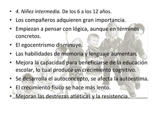 • 4. Niñez intermedia. De los 6 a los 12 años.
• Los compañeros adquieren gran importancia.
• Empiezan a pensar con lógica, aunque en términos
concretos.
• El egocentrismo disminuye.
• Las habilidades de memoria y lenguaje aumentan.
• Mejora la capacidad para beneficiarse de la educación
escolar, lo cual produce un crecimiento cognitivo.
• Se desarrolla el autoconcepto, se afecta la autoestima.
• El crecimiento físico se hace más lento.
• Mejoran las destrezas atléticas y la resistencia.
 