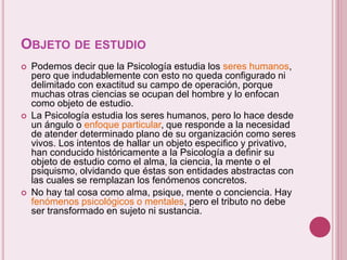 OBJETO DE ESTUDIO
 Podemos decir que la Psicología estudia los seres humanos,
pero que indudablemente con esto no queda configurado ni
delimitado con exactitud su campo de operación, porque
muchas otras ciencias se ocupan del hombre y lo enfocan
como objeto de estudio.
 La Psicología estudia los seres humanos, pero lo hace desde
un ángulo o enfoque particular, que responde a la necesidad
de atender determinado plano de su organización como seres
vivos. Los intentos de hallar un objeto especifico y privativo,
han conducido históricamente a la Psicología a definir su
objeto de estudio como el alma, la ciencia, la mente o el
psiquismo, olvidando que éstas son entidades abstractas con
las cuales se remplazan los fenómenos concretos.
 No hay tal cosa como alma, psique, mente o conciencia. Hay
fenómenos psicológicos o mentales, pero el tributo no debe
ser transformado en sujeto ni sustancia.
 