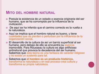 MITO DEL HOMBRE NATURAL
 Postula la existencia de un estado o esencia originaria del ser
humano, que se ha corrompido por la influencia de la
civilización.
 De aquí se ha inferido que el camino correcto es la vuelta a
la naturaleza.
 Aquí se implica que el hombre natural es bueno, y tiene
cualidades que se pierden o perturban por la influencia de la
organización social.
 El desarrollo de la cultura da así un barniz superficial al ser
humano, pero debajo de ello se encuentra su esencia
inamovible. Para Rousseau la cultura es algo artificioso
antinatural que provoca la decadencia del ser humano.
Sabemos que esta teoría es una fantasía de carácter religioso
y no existe un sustento para tal.
 Sabemos que el hombre es un producto histórico,
transforma la naturaleza y en ese proceso crea cultura y
transforma su propia naturaleza.
 