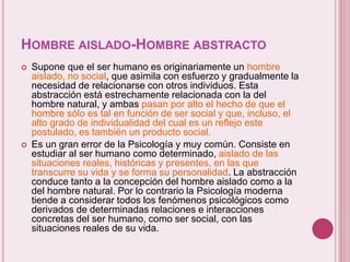 HOMBRE AISLADO-HOMBRE ABSTRACTO
 Supone que el ser humano es originariamente un hombre
aislado, no social, que asimila con esfuerzo y gradualmente la
necesidad de relacionarse con otros individuos. Esta
abstracción está estrechamente relacionada con la del
hombre natural, y ambas pasan por alto el hecho de que el
hombre sólo es tal en función de ser social y que, incluso, el
alto grado de individualidad del cual es un reflejo este
postulado, es también un producto social.
 Es un gran error de la Psicología y muy común. Consiste en
estudiar al ser humano como determinado, aislado de las
situaciones reales, históricas y presentes, en las que
transcurre su vida y se forma su personalidad. La abstracción
conduce tanto a la concepción del hombre aislado como a la
del hombre natural. Por lo contrario la Psicología moderna
tiende a considerar todos los fenómenos psicológicos como
derivados de determinadas relaciones e interacciones
concretas del ser humano, como ser social, con las
situaciones reales de su vida.
 